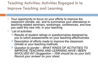 Teaching Activities: Activities Engaged In to Improve Teaching and Learning Your opportunity to focus on your efforts to improve the classroom climate, etc. and to summarize your attendance in teaching-related seminars, workshops, conferences, and how you used this new info. in your teaching List of activities Results of student ratings or questionnaires designed by you to solicit assessments on your teaching effectiveness Description of efforts made to improve the classroom climate or your teaching methods.  Question to ponder – WHAT KINDS OF ACTIVITIES TO IMPROVE TEACHING AND LEARNING HAVE I BEEN INVOLVED IN? (Suggestion – ISW should be on your list!). Record your answer on your sheet. 