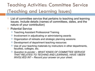 Teaching Activities: Committee Service (Teaching and Learning Issues) List of committee service that pertains to teaching and learning issues. Include details (names of committees, dates, and the nature of your contribution) Potential Service Teaching Assistant Professional Training Involvement in adjudicating or administering awards Organization of retreats and strategic planning sessions Development of department teaching resources Use of your teaching materials by instructors in other departments, faculties, colleges, etc.  Question to ponder – WHAT KINDS OF COMMITTEE SERVICE THAT RELATES TO TECHING AND LEARNING, HAVE I BEEN INVOLVED IN? – Record your answer on your sheet. 