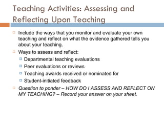 Teaching Activities: Assessing and Reflecting Upon Teaching Include the ways that you monitor and evaluate your own teaching and reflect on what the evidence gathered tells you about your teaching. Ways to assess and reflect: Departmental teaching evaluations Peer evaluations or reviews Teaching awards received or nominated for Student-initiated feedback  Question to ponder – HOW DO I ASSESS AND REFLECT ON MY TEACHING? – Record your answer on your sheet. 