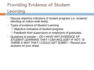 Providing Evidence of Student Learning Discuss objective indicators of student progress (i.e. students’ standing on nation-wide tests)  Types of evidence of Student Learning Objective indicators of student progress  Feedback from supervisors or employers of graduates Questions to ponder –  DO I HAVE ANY EVIDENCE OF STUDENT LEARNING THAT I CAN INCLUDE? IF NOT, IS THERE A WAY THAT I COULD GET SOME?  – Record your answers on your sheet. 