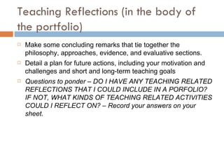 Teaching Reflections (in the body of the portfolio) Make some concluding remarks that tie together the philosophy, approaches, evidence, and evaluative sections.  Detail a plan for future actions, including your motivation and challenges and short and long-term teaching goals Questions to ponder – DO I HAVE ANY TEACHING RELATED REFLECTIONS THAT I COULD INCLUDE IN A PORFOLIO? IF NOT, WHAT KINDS OF TEACHING RELATED ACTIVITIES COULD I REFLECT ON? – Record your answers on your sheet. 