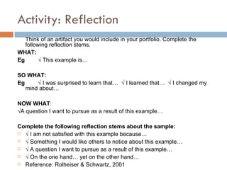 Reflection: definitions Artifacts:    represent or symbolize what you know or can do artifacts as a "proof" examples could be a syllabus, picture, lesson plan...  Reflection :  reveals something about how you think says something about what you know and understand goes beyond statements like "I felt nervous when I taught my first class" 