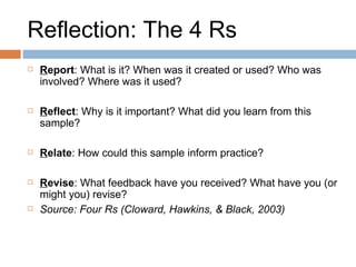 Reflection: The 4 Rs R eport : What is it? When was it created or used? Who was involved? Where was it used? R eflect : Why is it important? What did you learn from this sample? R elate : How could this sample inform practice? R evise : What feedback have you received? What have you (or might you) revise?   Source: Four Rs (Cloward, Hawkins, & Black, 2003) 