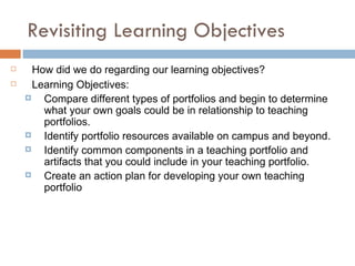 Benefits of Creating a Teaching Portfolio Reflect on your goals as a teacher Assess your teaching strengths and areas which need improvement Document your progress as a teacher Generate ideas for future teaching/course development Identify your personal teaching style Use elements of the portfolio to promote dialogue with fellow teachers Consider new ways of gathering student feedback Gather detailed data to support your goals Collect multiple sources of evidence that document the implementation of your teaching goals and their success. Question to ponder: WHY MIGHT YOU WANT TO CREATE A TEACHING PORTFOLIO? – Record your answer on your sheet. 