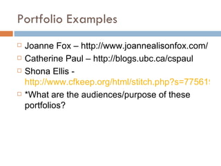 Portfolio Examples Joanne Fox – http://www.joannealisonfox.com/ Catherine Paul – http://blogs.ubc.ca/cspaul Shona Ellis -  http://www.cfkeep.org/html/stitch.php?s=77561976460332&id=94286895165487 *What are the audiences/purpose of these portfolios? 