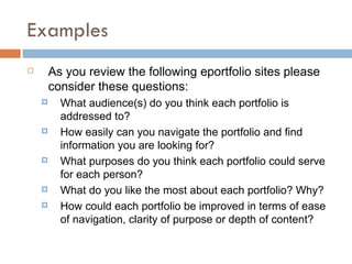 Examples As you review the following eportfolio sites please consider these questions:  What audience(s) do you think each portfolio is addressed to? How easily can you navigate the portfolio and find information you are looking for? What purposes do you think each portfolio could serve for each person? What do you like the most about each portfolio? Why? How could each portfolio be improved in terms of ease of navigation, clarity of purpose or depth of content? 