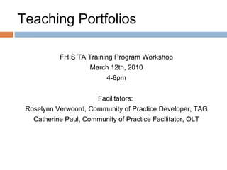 Teaching Portfolios FHIS TA Training Program Workshop March 12th, 2010 4-6pm Facilitators:  Roselynn Verwoord, Community of Practice Developer, TAG Catherine Paul, Community of Practice Facilitator, OLT 
