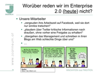 Worüber reden wir im Enterprise 2.0 ( heute ) nicht? Unsere Mitarbeiter   „ vergeuden ihre Arbeitszeit auf Facebook, weil sie dort nur sinnlos tratschen!“ „ plaudern über Twitter kritische Informationen nach draußen, ohne vorher eine Freigabe zu erhalten!“ „ übergehen das Management und schreiben in ihren Blogs am Web schlechte Dinge über uns!“ …  Quellen Dilbert: http://dilbert.com 