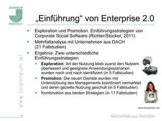 „ Einführung“ von Enterprise 2.0 Exploration und Promotion. Einführungsstrategien von Corporate Social Software (Richter/Stocker, 2011) Mehrfallanalyse mit Unternehmen aus DACH  (21 Fallstudien)  Ergebnis: Zwei unterschiedliche Einführungsstrategien Exploration : Art der Nutzung blieb zuerst den Nutzern überlassen und geeignete Anwendungsszenarien wurden nach und nach identifiziert (in 5 Fallstudien) Promotion : Die neuen Dienste wurden mit Unterstützung des Managements koordiniert vermarktet und deren gezielte Nutzung geschult (in 5 Fallstudien) Kombination aus beiden Strategien (in 11 Fallstudien) www.istockphoto.com  