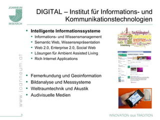 DIGITAL – Institut für Informations- und Kommunikationstechnologien Intelligente Informationssysteme Informations- und Wissensmanagement Semantic Web, Wissensrepräsentation Web 2.0, Enterprise 2.0, Social Web Lösungen für Ambient Assisted Living Rich Internet Applications Fernerkundung und Geoinformation Bildanalyse und Messsysteme Weltraumtechnik und Akustik Audivisuelle Medien 