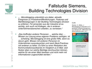 Fallstudie Siemens,  Building Technologies Division „ ... Microblogging unterstützt uns dabei, aktuelle Ereignisse zu Produktveröffentlichungen, Features und Marktbewegungen in der Building Technologies Division zu erfahren. Für jemanden aus der Industrie ist es wichtig, sich auch mit Kollegen, die in anderen Unternehmensbereichen arbeiten, zu vernetzen.“ „ Das Auffinden anderer Personen … welche über … Wissen zur Lösung eines eigenen Problems verfügen, ist … schwierig. Microblogging ist eine große Hilfe, wenn es darum geht, Wissen mit anderen Personen im Unternehmen auszutauschen und rasch Best-Practices mit anderen zu teilen. Es führt zu einer Reduktion des Kommunikationsaufwands im Vergleich zu E-Mail, weil Nutzer eben nur solche Beiträge durchsuchen können, welche für sie einen Wert besitzen und nicht mehr mit Informationen zugeschüttet werden.“ Quelle:  Stocker, A.; Müller, J.:  Microblogging als Baustein im IT-gestützten Wissensmanagement von Siemens BT, HMD Praxis der Wirtschaftsinformatik, 2011. 