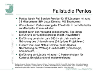 Fallstudie Pentos Pentos ist ein Full Service Provider für IT-Lösungen mit rund 35 Mitarbeitern (IBM Lotus Domino, MS Sharepoint) Wunsch nach Verbesserung der Effektivität in der Mitarbeiter zu Mitarbeiter Kommunikation Bedarf durch den Vorstand selbst erkannt. Top-down Einführung der Mitarbeiterblogs (heißt „Newsletter“)  Einführung bereits im Jahr 2001 – ein Jahr nach der Gründung des Unternehmens (5-köpfiges Projektteam) Einsatz von Lotus Notes Domino (Team-Space), Nachbildung der Weblog-Funktionalität (Chronologie, Kommentare, …) Einführung der Lösung mit rund 10 Personentagen für Konzept, Entwicklung und Implementierung Quelle:  Alexander Stocker, Nikolaus Krasser und Klaus Tochtermann (2010): Pentos AG: Nachhaltiges Mitarbeiter-Blogging, Schriftenreihe zu Enterprise 2.0-Fallstudien Nr. 06, Andrea Back, Michael Koch, Stefan Smolnik, Klaus Tochtermann (Hrsg.) München/St.Gallen/Graz/Frankfurt: Enterprise 2.0 Fallstudien-Netzwerk, Mai 2010, ISSN 1869-0297. 