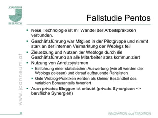 Fallstudie Pentos Neue Technologie ist mit Wandel der Arbeitspraktiken verbunden.  Geschäftsführung war Mitglied in der Pilotgruppe und nimmt stark an der internen Vermarktung der Weblogs teil Zielsetzung und Nutzen der Weblogs durch die Geschäftsführung an alle Mitarbeiter stets kommuniziert Nutzung von Anreizsystemen Einführung einer statistischen Auswertung (wie oft werden die Weblogs gelesen) und darauf aufbauende Ranglisten  Gute Weblog-Praktiken werden als kleiner Bestandteil des variablen Bonusanteils honoriert Auch privates Bloggen ist erlaubt (private Synergieen <> berufliche Synergien) 