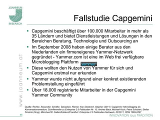 Fallstudie Capgemini Capgemini beschäftigt über 100.000 Mitarbeiter in mehr als 35 Ländern und bietet Dienstleistungen und Lösungen in den Bereichen Beratung, Technologie und Outsourcing an Im September 2008 haben einige Berater aus den Niederlanden ein firmeneigenes Yammer-Netzwerk gegründet - Yammer.com ist eine im Web frei verfügbare Microblogging Plattform Diese wollten den Nutzen von Yammer für sich und Capgemini erstmal nur erkunden Yammer wurde nicht aufgrund einer konkret existierenden Problemstellung eingeführt Über 18.000 registrierte Mitarbeiter in der Capgemini Yammer Community  Quelle:  Richter, Alexander; Schäfer, Sebastian; Riemer, Kai; Diederich, Stephan (2011): Capgemini: Microblogging als Konversationsmedium, Schriftenreihe zu Enterprise 2.0-Fallstudien Nr. 10, Andrea Back, Michael Koch, Petra Schubert, Stefan Smolnik (Hrsg.) München/St. Gallen/Koblenz/Frankfurt: Enterprise 2.0 Fallstudien-Netzwerk, 02/2011, ISSN 1869-0297 
