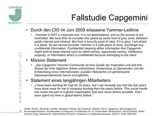 Fallstudie Capgemini Durch den CIO im Juni 2009 erlassene Yammer-Leitlinie „ Yammer is NOT a corporate tool. It is not administered, and so the access is not controlled. We have then to consider this space as some kind of grey zone, between public internet and intranet. But from a security point of view, if it is grey, I am afraid it is black. So we cannot consider Yammer is a safe place to store, exchange any confidential information. Confidential meaning either information that Capgemini might wish to keep internal such as client names, opportunity names, intellectual property, or information which is confidential because belonging to the client. Mission Statement „ Die Capgemini Yammer Community ist eine Quelle der Inspiration und soll ihre Nutzer bei ihrer täglichen Arbeit unterstützen, Hindernisse zu überwinden und die Entwicklung eines internationalen sozialen Netzwerks um gemeinsame Interessensbereiche herum ermöglichen. Statement eines langjährigen Mitarbeiters „ I have been working for Cap for 32 years, but I can honestly say that the last years have done more for me in company-binding than the years before. This social media has made me part of a global organisation that was never before possible. And I have spent my time in global teams before.“ Quelle:  Richter, Alexander; Schäfer, Sebastian; Riemer, Kai; Diederich, Stephan (2011): Capgemini: Microblogging als Konversationsmedium, Schriftenreihe zu Enterprise 2.0-Fallstudien Nr. 10, Andrea Back, Michael Koch, Petra Schubert, Stefan Smolnik (Hrsg.) München/St. Gallen/Koblenz/Frankfurt: Enterprise 2.0 Fallstudien-Netzwerk, 02/2011, ISSN 1869-0297 