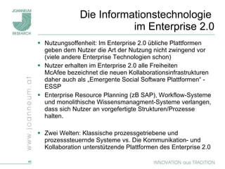 Die Informationstechnologie  im Enterprise 2.0 Nutzungsoffenheit: Im Enterprise 2.0 übliche Plattformen geben dem Nutzer die Art der Nutzung nicht zwingend vor (viele andere Enterprise Technologien schon) Nutzer erhalten im Enterprise 2.0 alle Freiheiten McAfee bezeichnet die neuen Kollaborationsinfrastrukturen daher auch als „Emergente Social Software Plattformen“ - ESSP  Enterprise Resource Planning (zB SAP), Workflow-Systeme und monolithische Wissensmanagment-Systeme verlangen, dass sich Nutzer an vorgefertigte Strukturen/Prozesse halten.  Zwei Welten: Klassische prozessgetriebene und prozesssteuernde Systeme vs. Die Kommunikation- und Kollaboration unterstützende Plattformen des Enterprise 2.0 