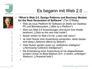 Es begann mit Web 2.0 … “ What Is Web 2.0. Design Patterns and Business Models for the Next Generation of Software”  (Tim O’Reilly)  Web als neue Plattform für Software an Stelle von Desktop-PC und Betriebssystem. ( „Web as a Platform“ ) Wert von Web 2.0 Anwendungen wird durch ihre Inhalte bestimmt. ( „Data as the next intel inside“ ) Nutzer wirken im Web 2.0 mit. ( „User add value“)   Je mehr Nutzer eine Anwendung verwenden, desto besser wird diese ( „Network effects by default“ ) Viele Nutzer werden quasi zur „kollektiven Intelligenz“ ( „Harnessing Collective Intelligence“ ) Die Entwicklung einer Anwendung ist nie abgeschlossen, sondern immer im Beta-Stadium (d.h. in einem „unfertigen“ Stadium). ( „Perpetual beta“ ) … 