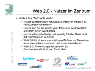 Web 2.0 - Nutzer im Zentrum Web 2.0 = “Mitmach Web” Nutzer transformieren von Konsumenten von Inhalten zu Produzenten von Inhalten Nutzer sind für die Inhalte von Plattformen verantwortlich, sie liefern einen Wertbeitrag Nutzer teilen selbständig und freiwillig Inhalte. Diese sind mit Nutzerprofilen verknüpft Web 2.0 übt einen immer stärkeren Einfluss auf Menschen aus - wie sie kommunizieren und zusammenarbeiten Web-2.0- Anwendungen fokussieren auf Benutzerfreundlichkeit und Einfachheit 
