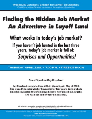 Woodbury Lutheran Career Transition Connection
                Providing a caring Christian environment for people in job transition




Finding the Hidden Job Market
  An Adventure in Layoff Land

     What works in today’s job market?
         If you haven’t job hunted in the last three
             years, today’s job market is full of:
                Surprises and Opportunities!
   THURSDAY, APRIL 22ND • 7:00 P.M. • FIRESIDE ROOM



                                   Guest Speaker: Kay Roseland

         Kay Roseland completed her MBA in Marketing in May of 2008.
      She was a Dislocated Worker Counselor for four years, during which
      time she counseled 105 unemployed clients now placed in new jobs.
                    She has been laid off four times: so far.



                 Join us for Kay’s presentation, networking and fellowship. Coffee and cookies will be served.
                                        Event is free of charge. No reservation required.

 Woodbury Lutheran Church • 7380 Afton Road (Just off Valley Creek) • Woodbury, MN 55125 • Phone: 651.739.5144
                                             www.woodburylutheran.org
                          Design by: www.masquerade-enterprises.net 651.436.2457
 