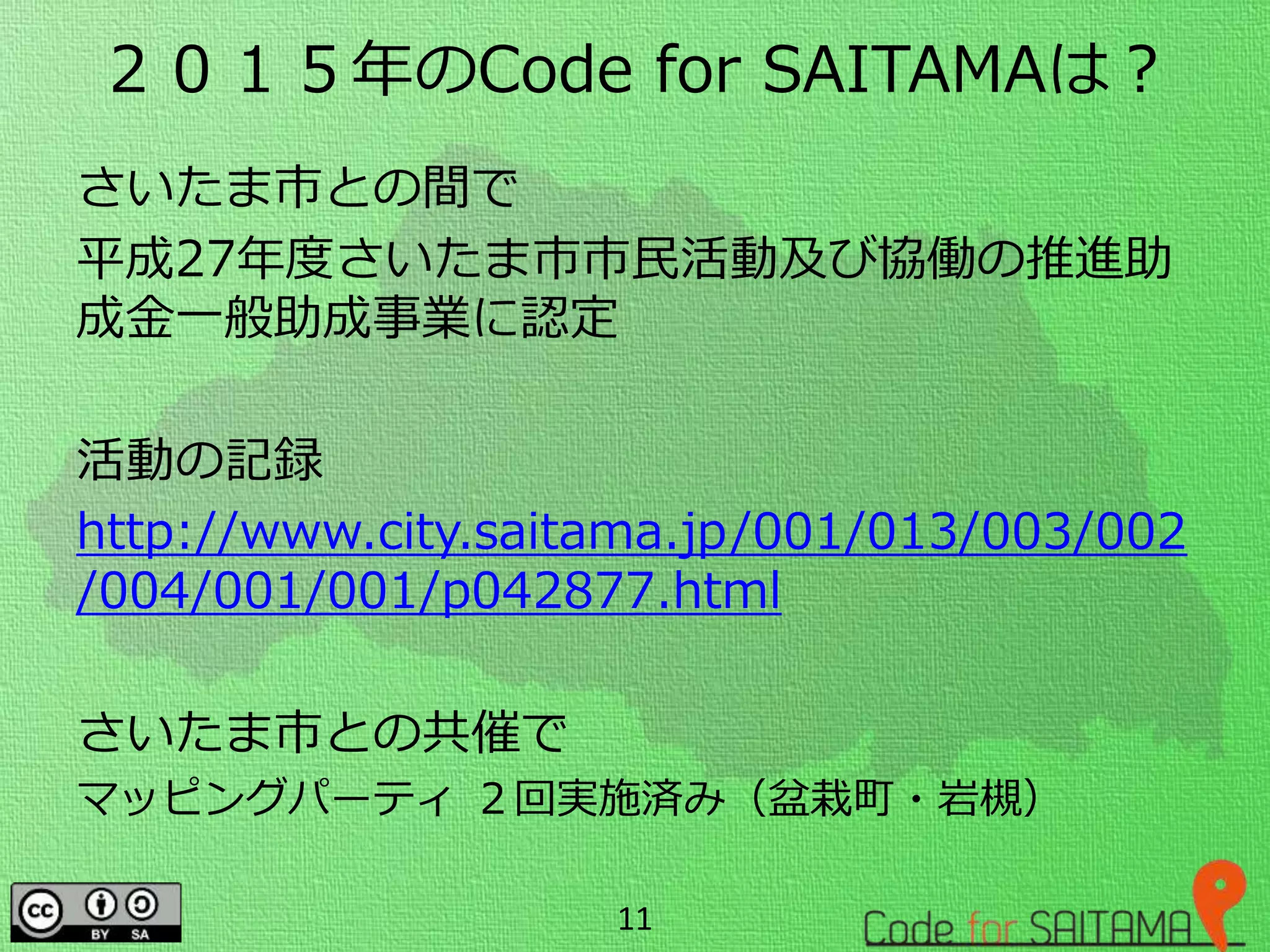 ２０１５年のCode for SAITAMAは？
さいたま市との間で
平成27年度さいたま市市民活動及び協働の推進助
成金一般助成事業に認定
活動の記録
http://www.city.saitama.jp/001/013/003/002
/004/001/001/p042877.html
さいたま市との共催で
マッピングパーティ ２回実施済み（盆栽町・岩槻）
11
 