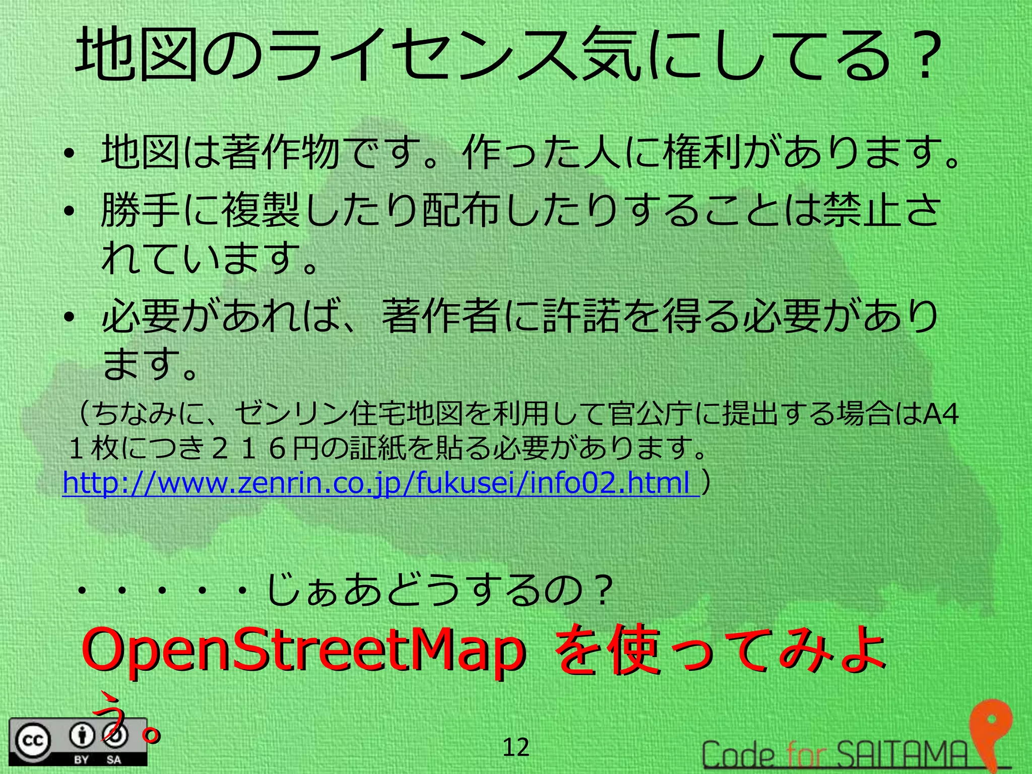 地図のライセンス気にしてる？
• 地図は著作物です。作った人に権利があります。
• 勝手に複製したり配布したりすることは禁止さ
れています。
• 必要があれば、著作者に許諾を得る必要があり
ます。
（ちなみに、ゼンリン住宅地図を利用して官公庁に提出する場合はA4
１枚につき２１６円の証紙を貼る必要があります。
http://www.zenrin.co.jp/fukusei/info02.html ）
・・・・・じぁあどうするの？
12
OpenStreetMap を使ってみよ
う。
OpenStreetMap を使ってみよ
う。
 