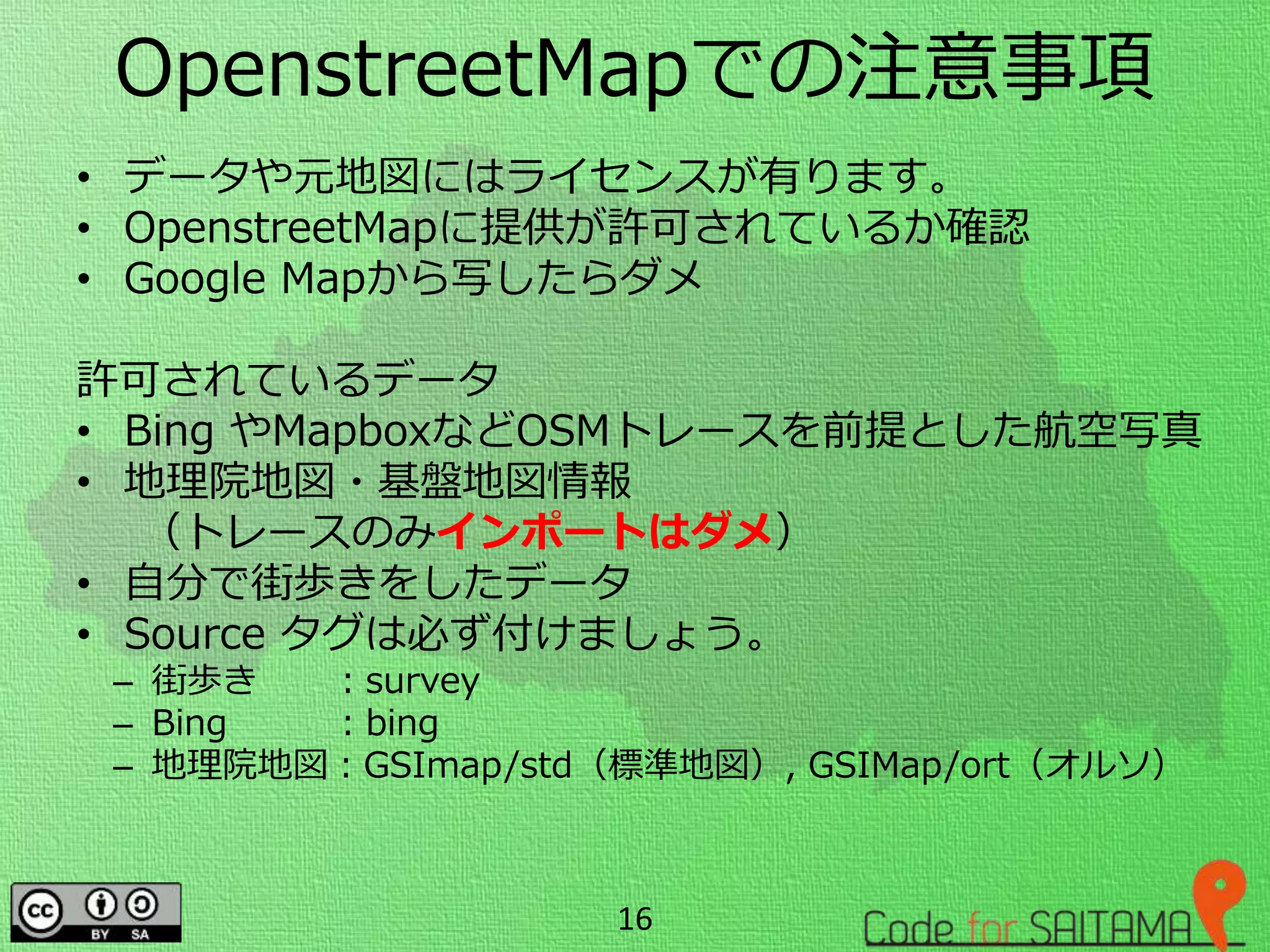OpenstreetMapでの注意事項
• データや元地図にはライセンスが有ります。
• OpenstreetMapに提供が許可されているか確認
• Google Mapから写したらダメ
許可されているデータ
• Bing やMapboxなどOSMトレースを前提とした航空写真
• 地理院地図・基盤地図情報
（トレースのみインポートはダメ）
• 自分で街歩きをしたデータ
• Source タグは必ず付けましょう。
– 街歩き ：survey
– Bing ：bing
– 地理院地図：GSImap/std（標準地図）, GSIMap/ort（オルソ）
16
 