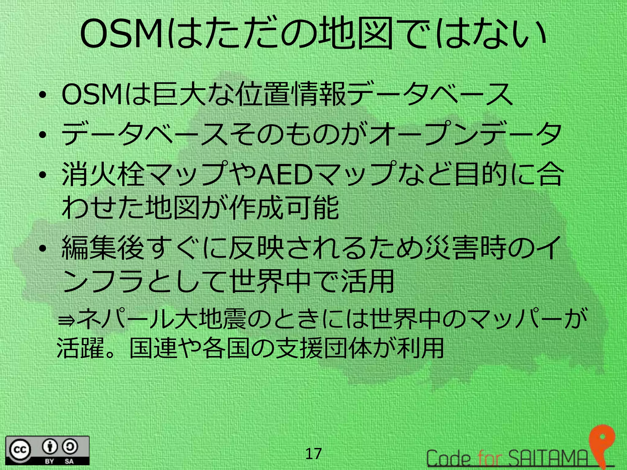 OSMはただの地図ではない
• OSMは巨大な位置情報データベース
• データベースそのものがオープンデータ
• 消火栓マップやAEDマップなど目的に合
わせた地図が作成可能
• 編集後すぐに反映されるため災害時のイ
ンフラとして世界中で活用
⇛ネパール大地震のときには世界中のマッパーが
活躍。国連や各国の支援団体が利用
17
 