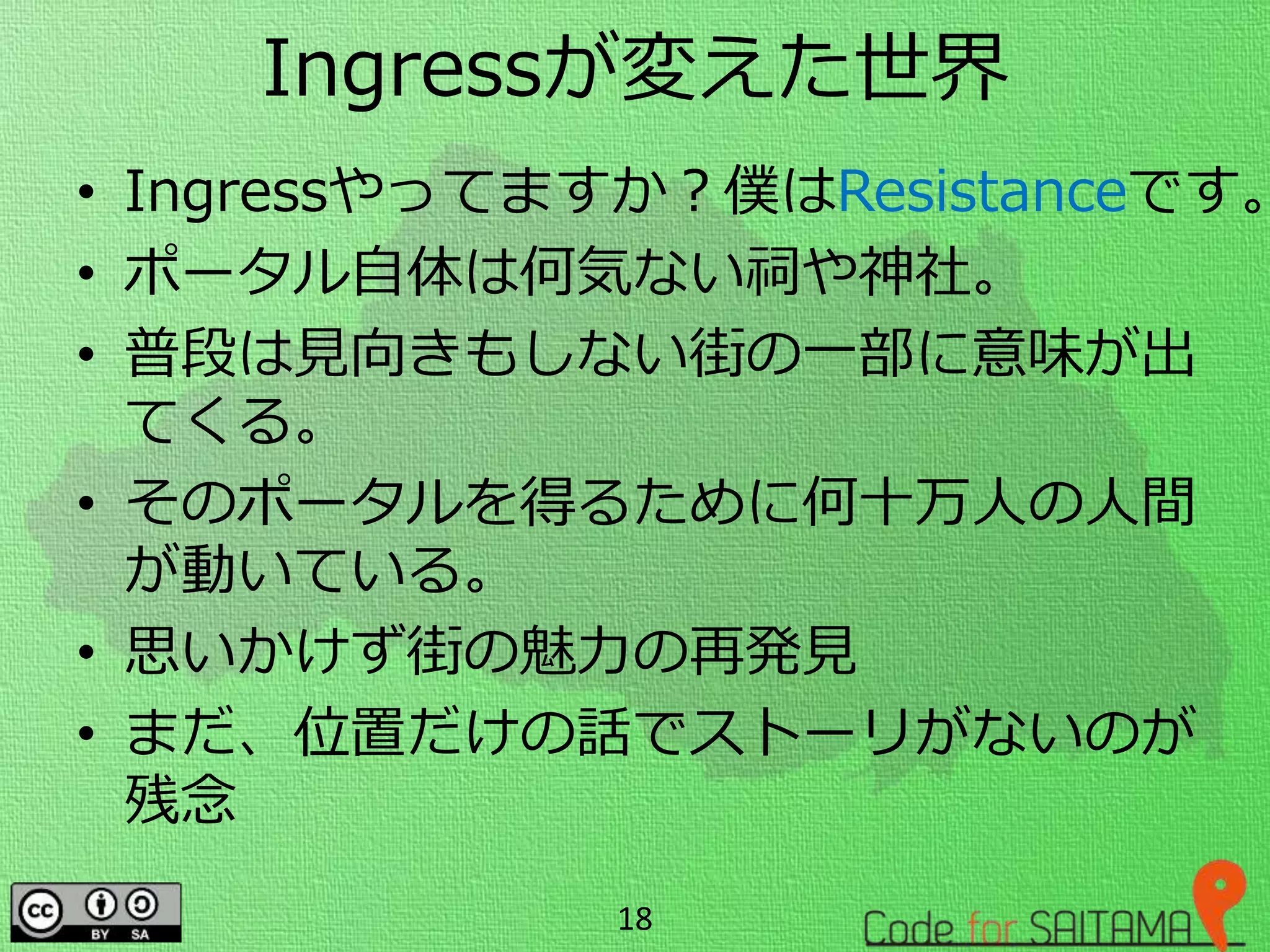 Ingressが変えた世界
• Ingressやってますか？僕はResistanceです。
• ポータル自体は何気ない祠や神社。
• 普段は見向きもしない街の一部に意味が出
てくる。
• そのポータルを得るために何十万人の人間
が動いている。
• 思いかけず街の魅力の再発見
• まだ、位置だけの話でストーリがないのが
残念
18
 