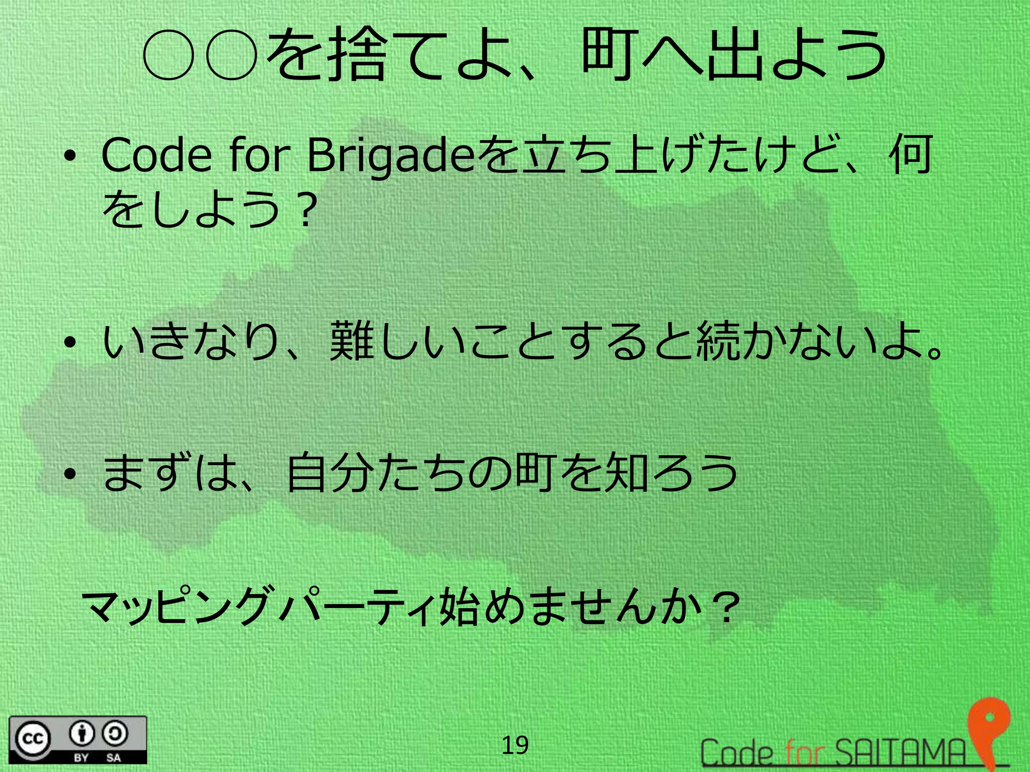 ○○を捨てよ、町へ出よう
• Code for Brigadeを立ち上げたけど、何
をしよう？
• いきなり、難しいことすると続かないよ。
• まずは、自分たちの町を知ろう
19
マッピングパーティ始めませんか？
 