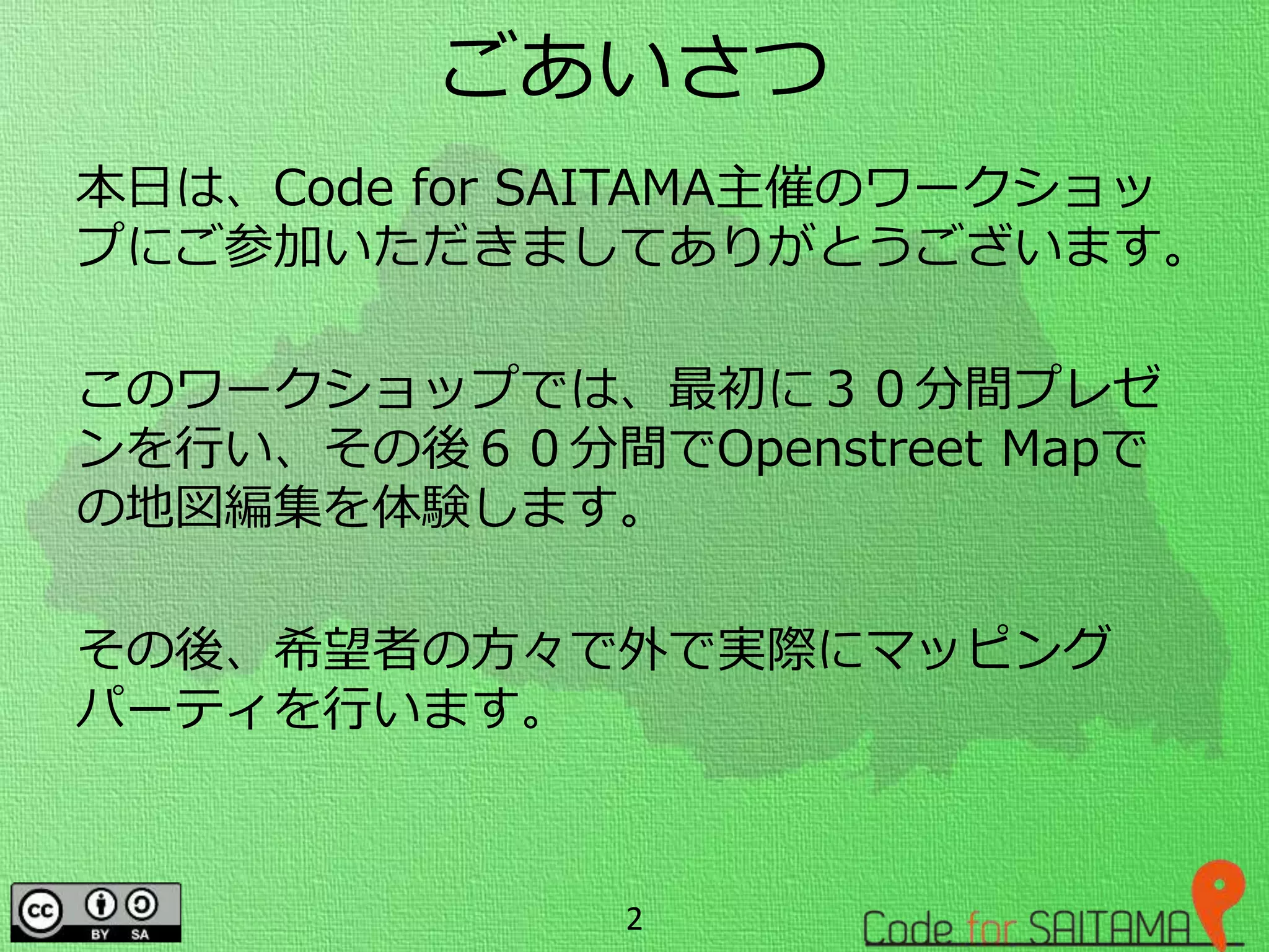ごあいさつ
本日は、Code for SAITAMA主催のワークショッ
プにご参加いただきましてありがとうございます。
このワークショップでは、最初に３０分間プレゼ
ンを行い、その後６０分間でOpenstreet Mapで
の地図編集を体験します。
その後、希望者の方々で外で実際にマッピング
パーティを行います。
2
 