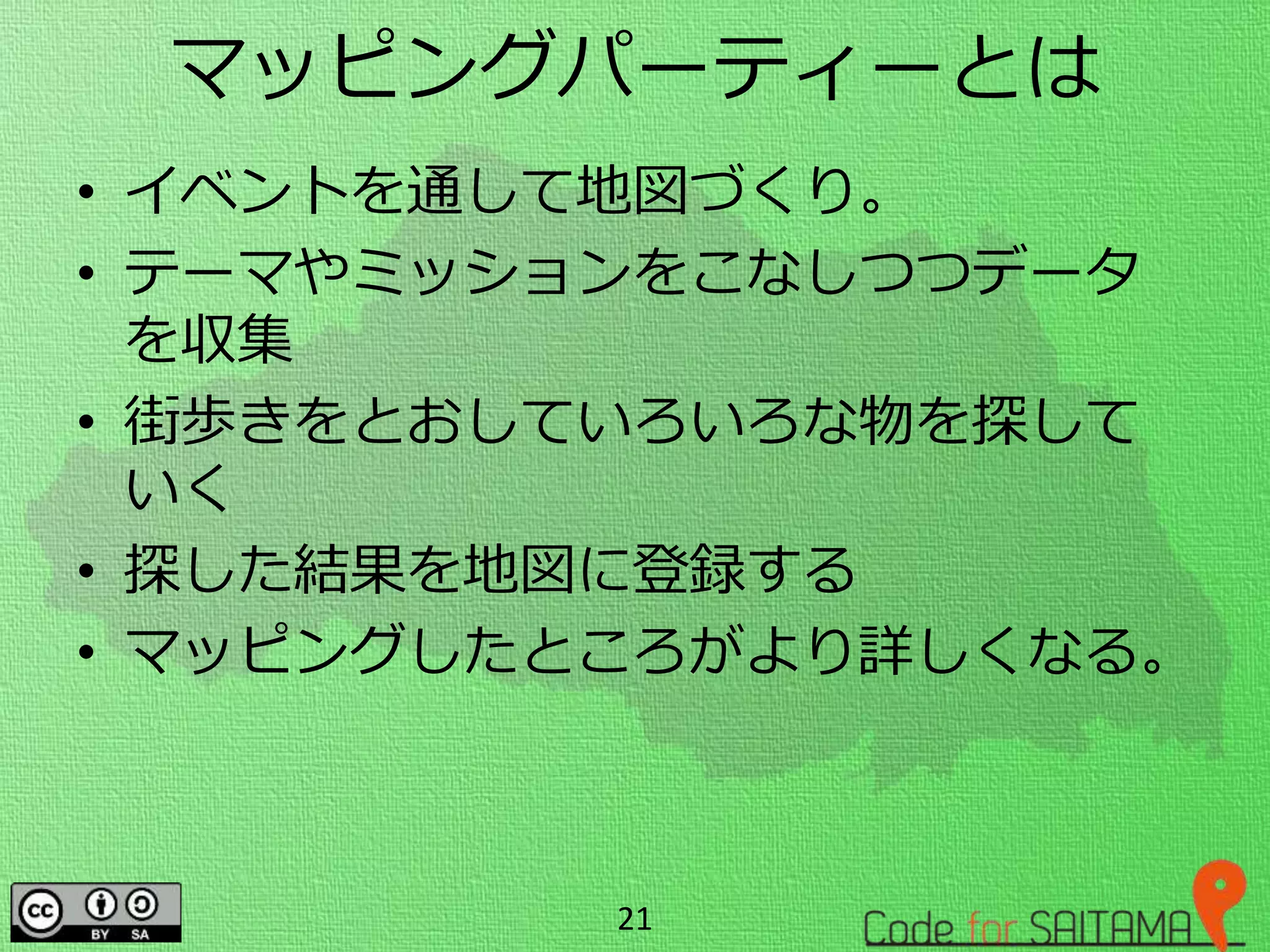 マッピングパーティーとは
• イベントを通して地図づくり。
• テーマやミッションをこなしつつデータ
を収集
• 街歩きをとおしていろいろな物を探して
いく
• 探した結果を地図に登録する
• マッピングしたところがより詳しくなる。
21
 