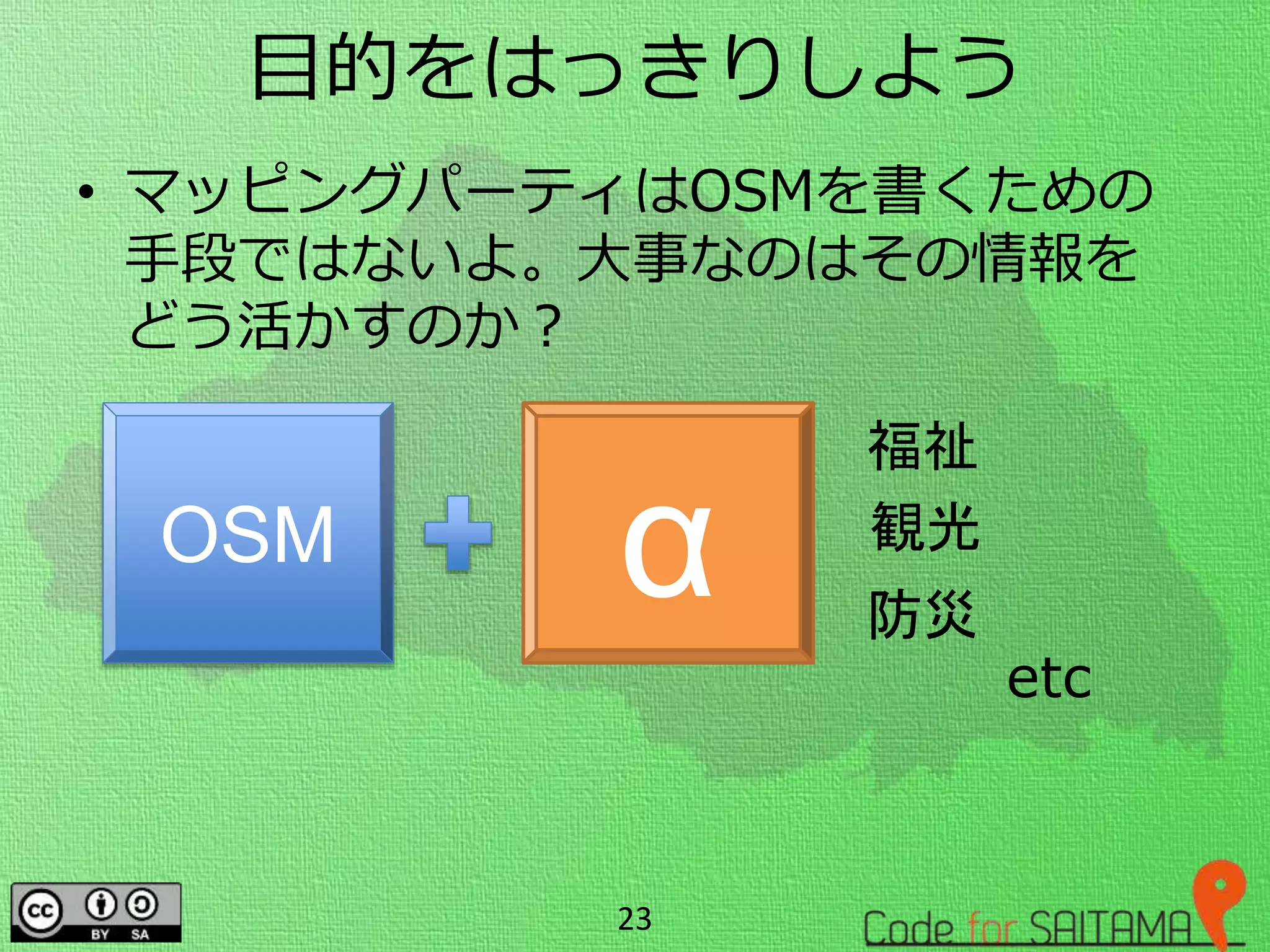 目的をはっきりしよう
• マッピングパーティはOSMを書くための
手段ではないよ。大事なのはその情報を
どう活かすのか？
23
OSM α
福祉
観光
防災
etc
 