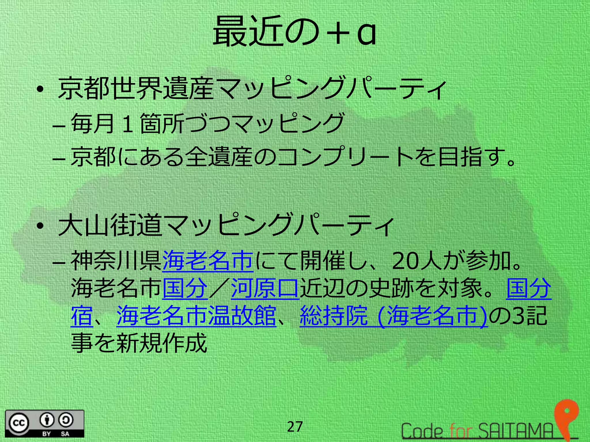 最近の＋α
• 京都世界遺産マッピングパーティ
– 毎月１箇所づつマッピング
– 京都にある全遺産のコンプリートを目指す。
• 大山街道マッピングパーティ
– 神奈川県海老名市にて開催し、20人が参加。
海老名市国分／河原口近辺の史跡を対象。国分
宿、海老名市温故館、総持院 (海老名市)の3記
事を新規作成
27
 