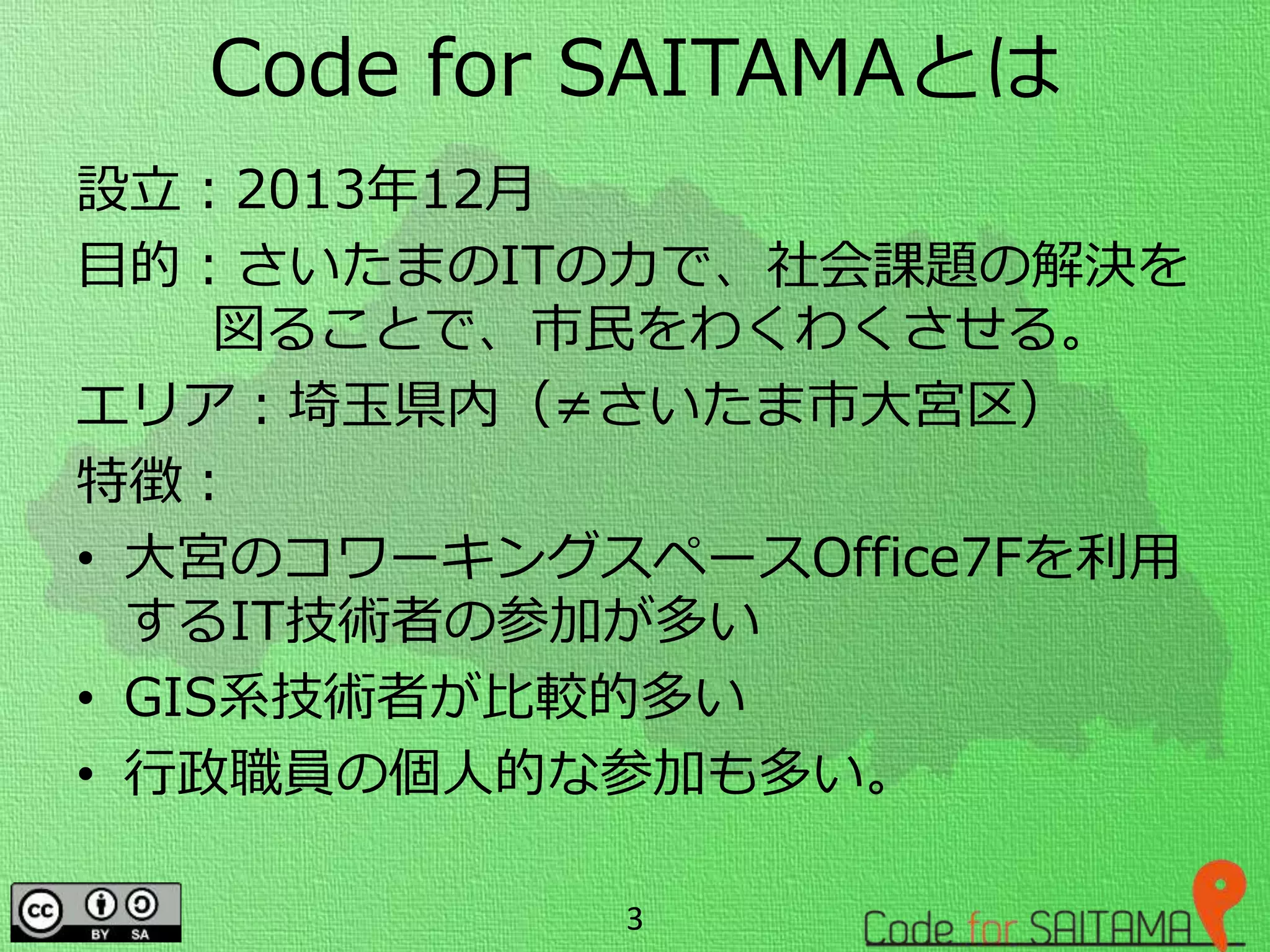 Code for SAITAMAとは
設立：2013年12月
目的：さいたまのITの力で、社会課題の解決を
図ることで、市民をわくわくさせる。
エリア：埼玉県内（≠さいたま市大宮区）
特徴：
• 大宮のコワーキングスペースOffice7Fを利用
するIT技術者の参加が多い
• GIS系技術者が比較的多い
• 行政職員の個人的な参加も多い。
3
 