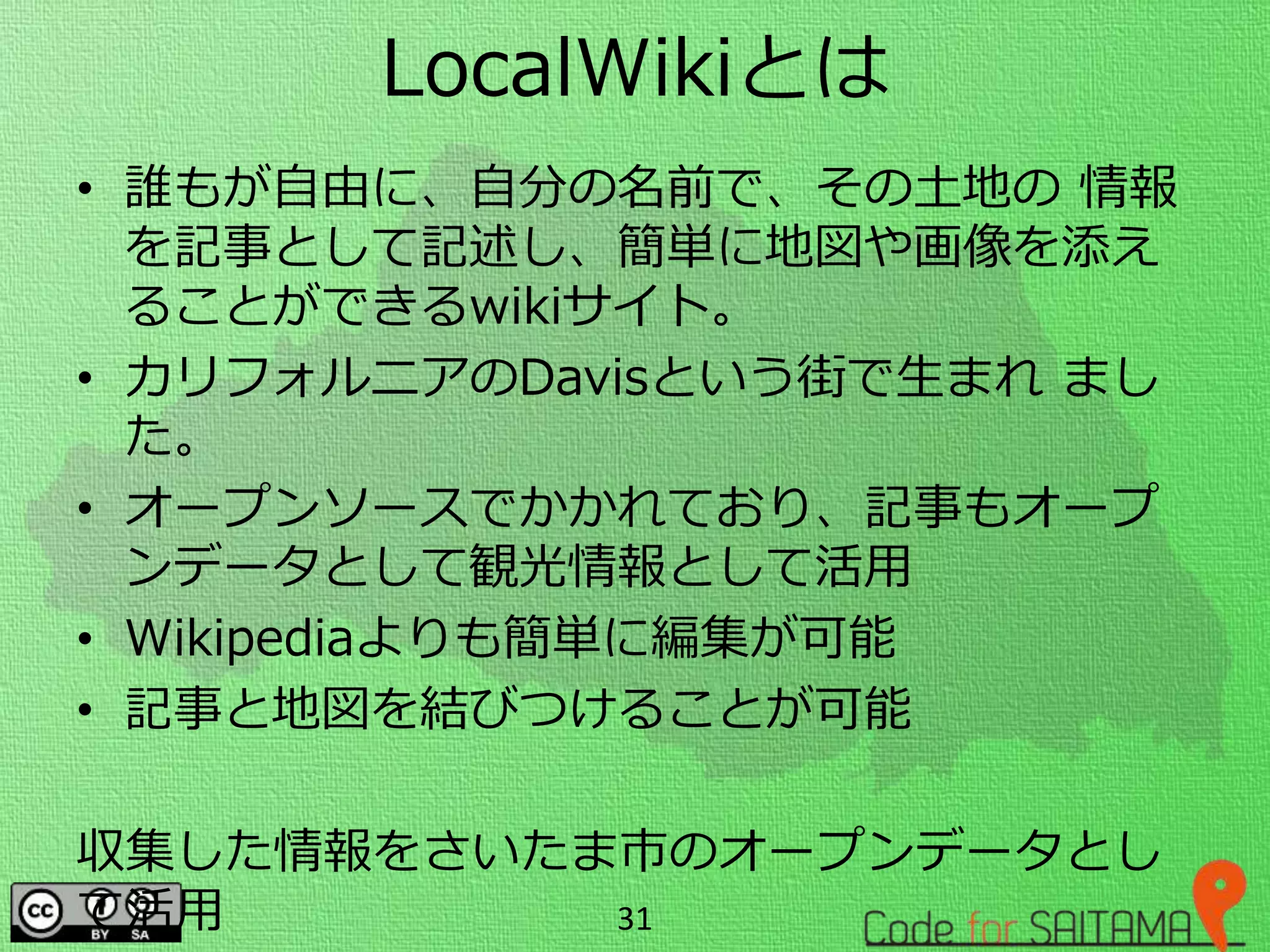 LocalWikiとは
• 誰もが自由に、自分の名前で、その土地の 情報
を記事として記述し、簡単に地図や画像を添え
ることができるwikiサイト。
• カリフォルニアのDavisという街で生まれ まし
た。
• オープンソースでかかれており、記事もオープ
ンデータとして観光情報として活用
• Wikipediaよりも簡単に編集が可能
• 記事と地図を結びつけることが可能
収集した情報をさいたま市のオープンデータとし
て活用 31
 