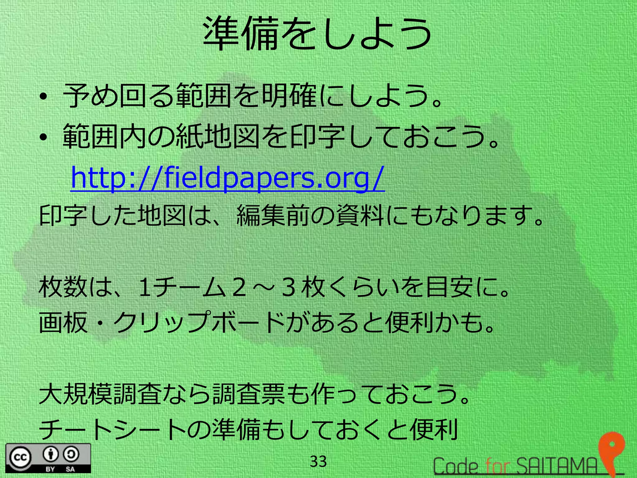 準備をしよう
• 予め回る範囲を明確にしよう。
• 範囲内の紙地図を印字しておこう。
http://fieldpapers.org/
印字した地図は、編集前の資料にもなります。
枚数は、1チーム２～３枚くらいを目安に。
画板・クリップボードがあると便利かも。
大規模調査なら調査票も作っておこう。
チートシートの準備もしておくと便利
33
 