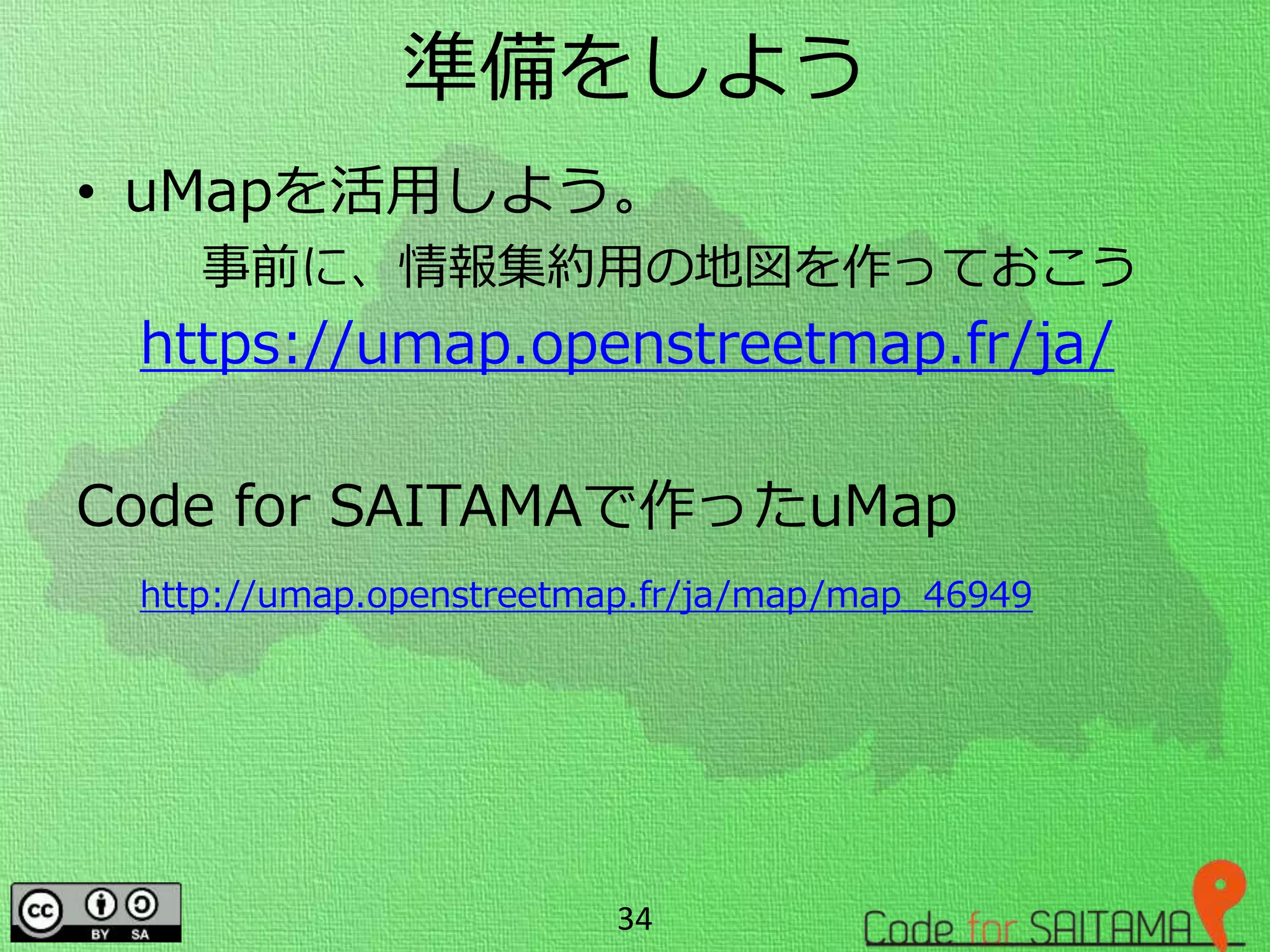 準備をしよう
• uMapを活用しよう。
事前に、情報集約用の地図を作っておこう
https://umap.openstreetmap.fr/ja/
Code for SAITAMAで作ったuMap
http://umap.openstreetmap.fr/ja/map/map_46949
34
 