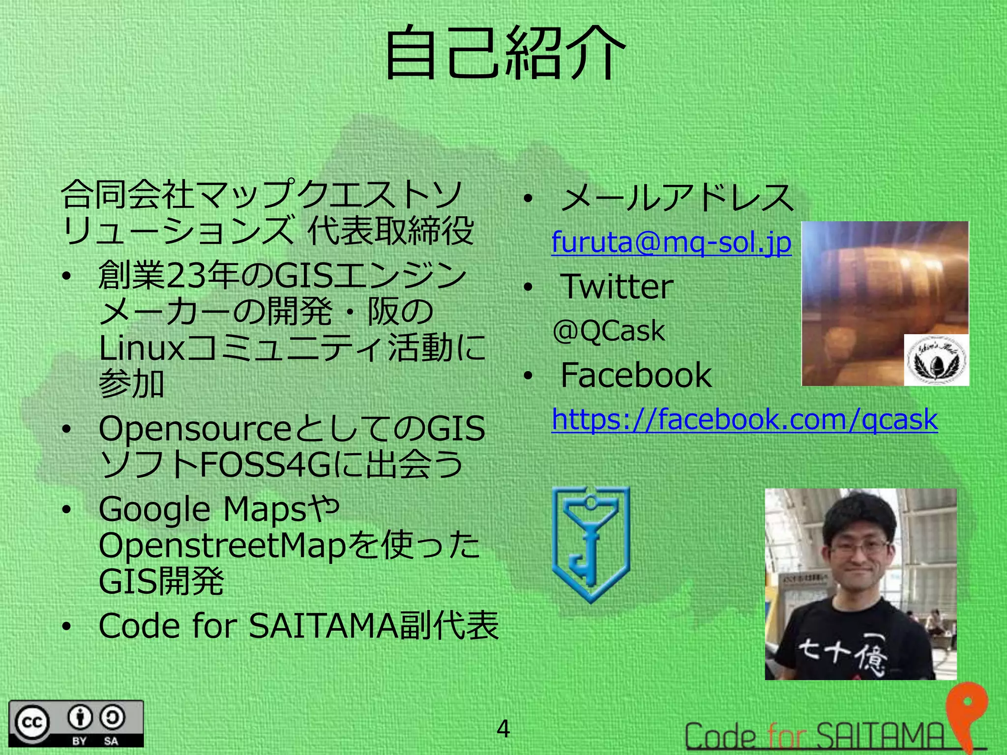 自己紹介
合同会社マップクエストソ
リューションズ 代表取締役
• 創業23年のGISエンジン
メーカーの開発・阪の
Linuxコミュニティ活動に
参加
• OpensourceとしてのGIS
ソフトFOSS4Gに出会う
• Google Mapsや
OpenstreetMapを使った
GIS開発
• Code for SAITAMA副代表
• メールアドレス
furuta@mq-sol.jp
• Twitter
@QCask
• Facebook
https://facebook.com/qcask
4
 