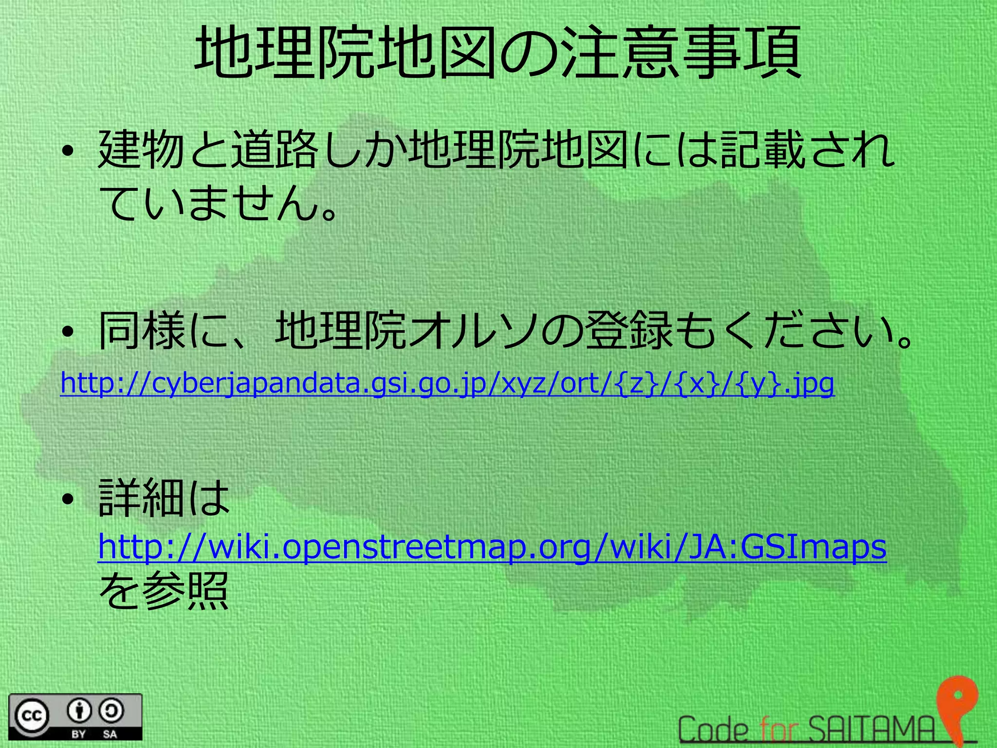地理院地図の注意事項
• 建物と道路しか地理院地図には記載され
ていません。
• 同様に、地理院オルソの登録もください。
http://cyberjapandata.gsi.go.jp/xyz/ort/{z}/{x}/{y}.jpg
• 詳細は
http://wiki.openstreetmap.org/wiki/JA:GSImaps
を参照
 