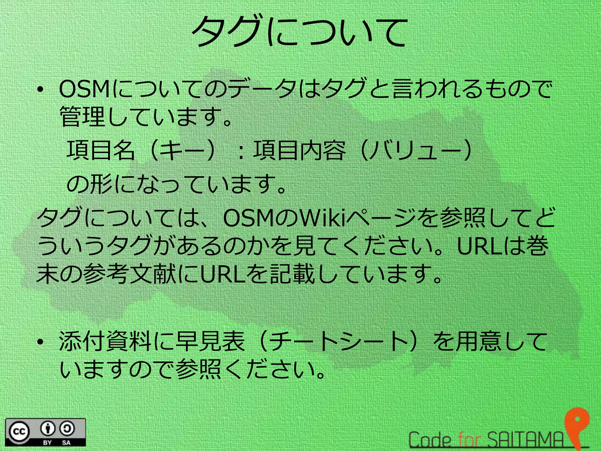 タグについて
• OSMについてのデータはタグと言われるもので
管理しています。
項目名（キー）：項目内容（バリュー）
の形になっています。
タグについては、OSMのWikiページを参照してど
ういうタグがあるのかを見てください。URLは巻
末の参考文献にURLを記載しています。
• 添付資料に早見表（チートシート）を用意して
いますので参照ください。
 