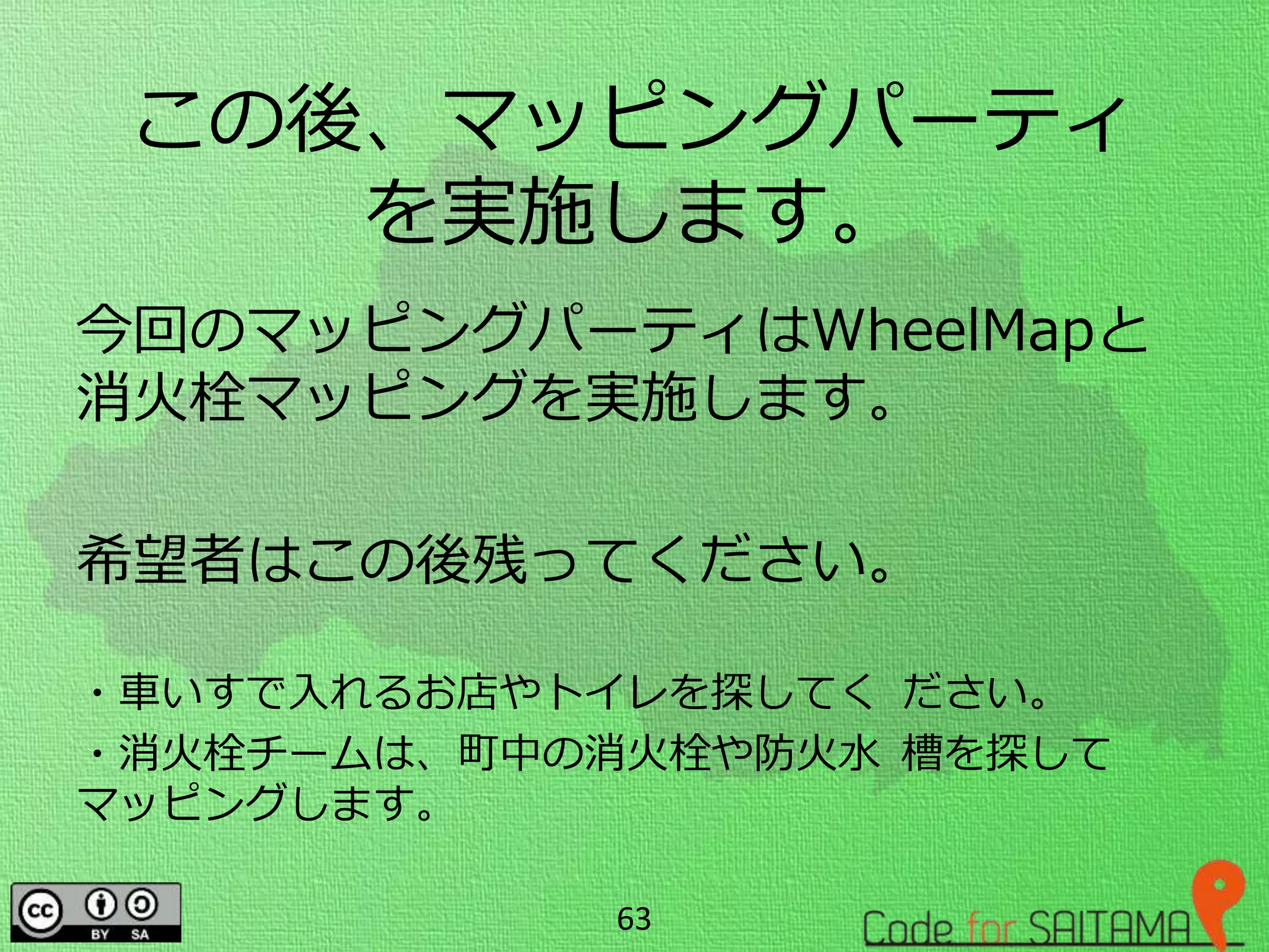 この後、マッピングパーティ
を実施します。
今回のマッピングパーティはWheelMapと
消火栓マッピングを実施します。
希望者はこの後残ってください。
・車いすで入れるお店やトイレを探してく ださい。
・消火栓チームは、町中の消火栓や防火水 槽を探して
マッピングします。
63
 