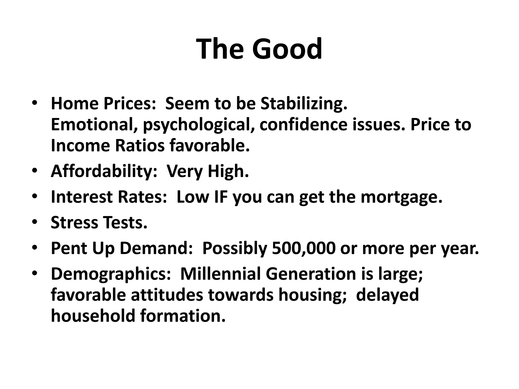 The Good
• Home Prices: Seem to be Stabilizing.
  Emotional, psychological, confidence issues. Price to
  Income Ratios favorable.
• Affordability: Very High.
• Interest Rates: Low IF you can get the mortgage.
• Stress Tests.
• Pent Up Demand: Possibly 500,000 or more per year.
• Demographics: Millennial Generation is large;
  favorable attitudes towards housing; delayed
  household formation.
 