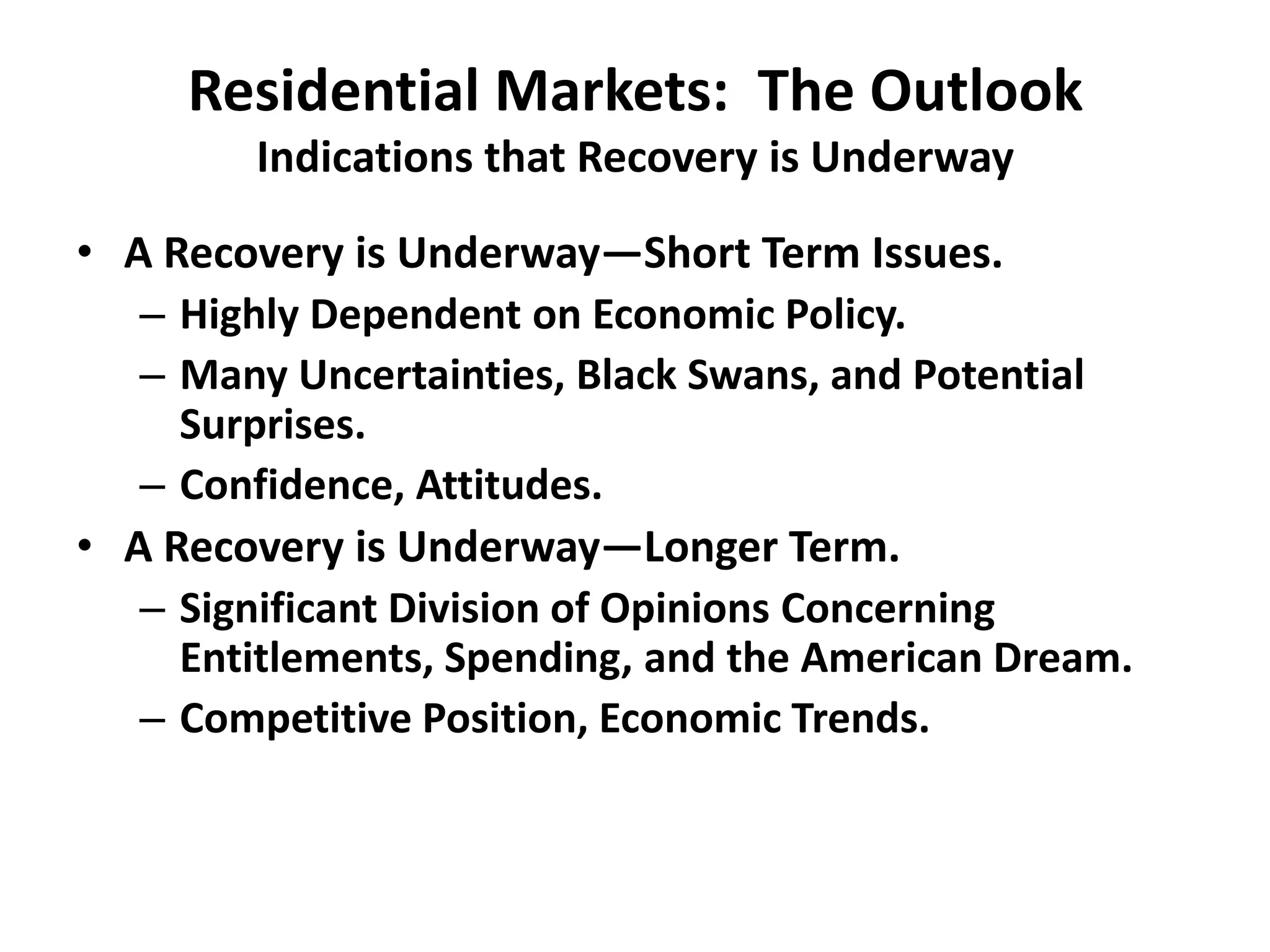 Residential Markets: The Outlook
        Indications that Recovery is Underway

• A Recovery is Underway—Short Term Issues.
   – Highly Dependent on Economic Policy.
   – Many Uncertainties, Black Swans, and Potential
     Surprises.
   – Confidence, Attitudes.
• A Recovery is Underway—Longer Term.
   – Significant Division of Opinions Concerning
     Entitlements, Spending, and the American Dream.
   – Competitive Position, Economic Trends.
 
