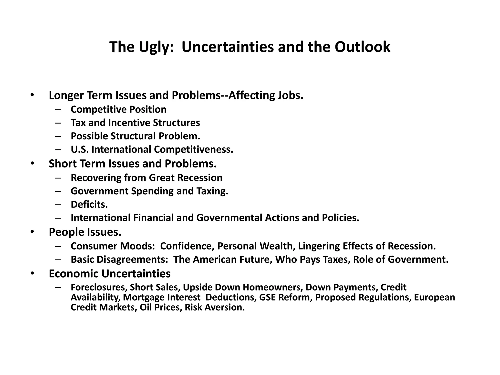 The Ugly: Uncertainties and the Outlook

•   Longer Term Issues and Problems--Affecting Jobs.
     –   Competitive Position
     –   Tax and Incentive Structures
     –   Possible Structural Problem.
     –   U.S. International Competitiveness.
•   Short Term Issues and Problems.
     –   Recovering from Great Recession
     –   Government Spending and Taxing.
     –   Deficits.
     –   International Financial and Governmental Actions and Policies.
•   People Issues.
     – Consumer Moods: Confidence, Personal Wealth, Lingering Effects of Recession.
     – Basic Disagreements: The American Future, Who Pays Taxes, Role of Government.
•   Economic Uncertainties
     – Foreclosures, Short Sales, Upside Down Homeowners, Down Payments, Credit
       Availability, Mortgage Interest Deductions, GSE Reform, Proposed Regulations, European
       Credit Markets, Oil Prices, Risk Aversion.
 