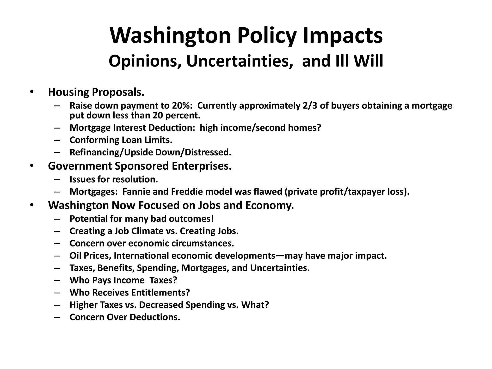 Washington Policy Impacts
                 Opinions, Uncertainties, and Ill Will
•   Housing Proposals.
     – Raise down payment to 20%: Currently approximately 2/3 of buyers obtaining a mortgage
       put down less than 20 percent.
     – Mortgage Interest Deduction: high income/second homes?
     – Conforming Loan Limits.
     – Refinancing/Upside Down/Distressed.
•   Government Sponsored Enterprises.
     – Issues for resolution.
     – Mortgages: Fannie and Freddie model was flawed (private profit/taxpayer loss).
•   Washington Now Focused on Jobs and Economy.
     –   Potential for many bad outcomes!
     –   Creating a Job Climate vs. Creating Jobs.
     –   Concern over economic circumstances.
     –   Oil Prices, International economic developments—may have major impact.
     –   Taxes, Benefits, Spending, Mortgages, and Uncertainties.
     –   Who Pays Income Taxes?
     –   Who Receives Entitlements?
     –   Higher Taxes vs. Decreased Spending vs. What?
     –   Concern Over Deductions.
 