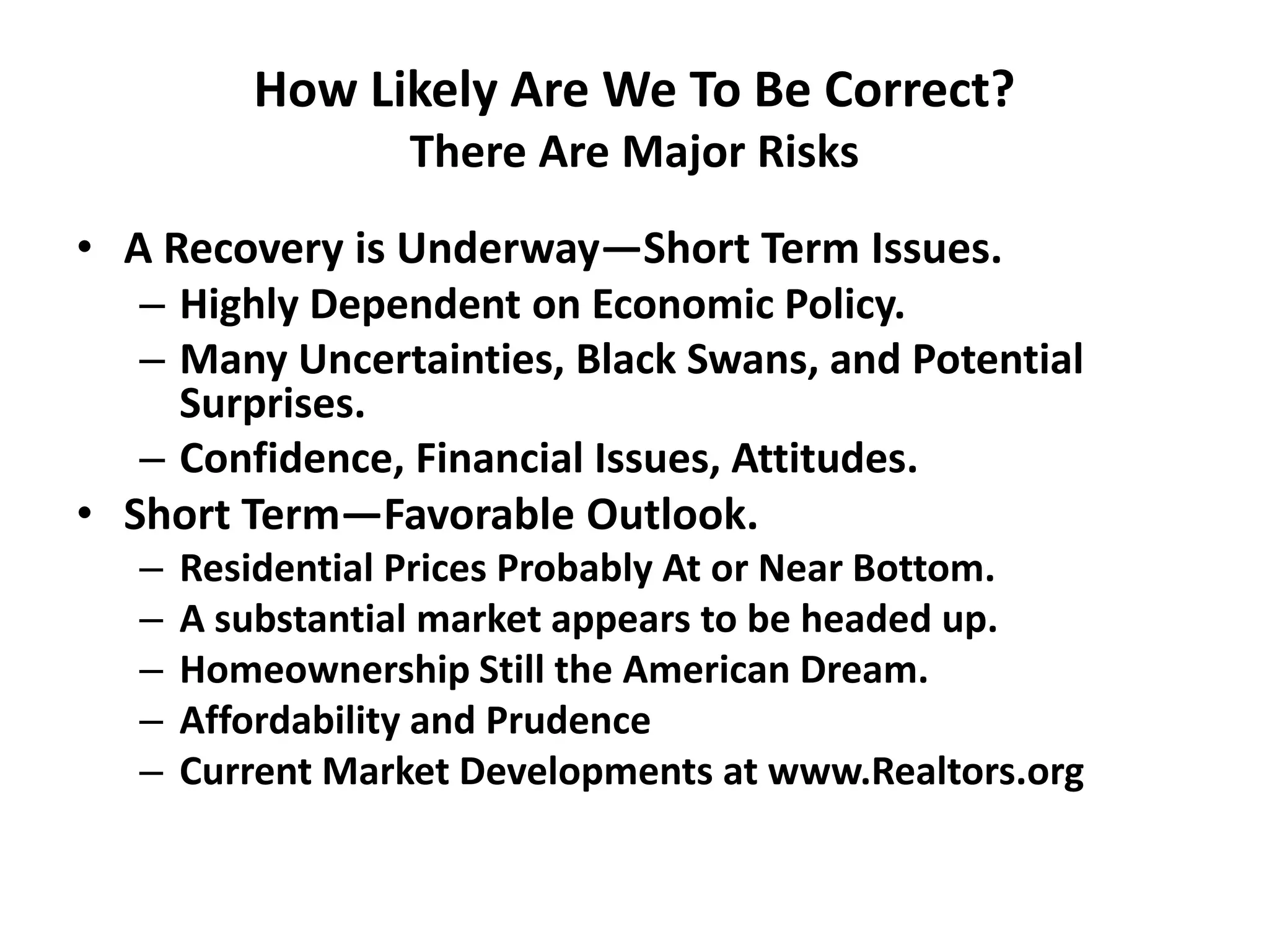 How Likely Are We To Be Correct?
                  There Are Major Risks
• A Recovery is Underway—Short Term Issues.
   – Highly Dependent on Economic Policy.
   – Many Uncertainties, Black Swans, and Potential
     Surprises.
   – Confidence, Financial Issues, Attitudes.
• Short Term—Favorable Outlook.
   –   Residential Prices Probably At or Near Bottom.
   –   A substantial market appears to be headed up.
   –   Homeownership Still the American Dream.
   –   Affordability and Prudence
   –   Current Market Developments at www.Realtors.org
 