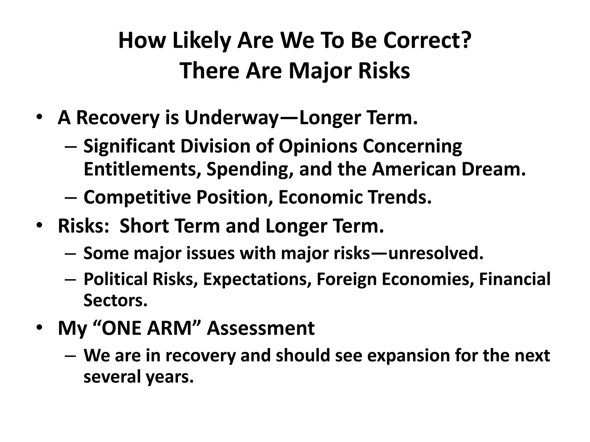 How Likely Are We To Be Correct?
              There Are Major Risks
• A Recovery is Underway—Longer Term.
   – Significant Division of Opinions Concerning
     Entitlements, Spending, and the American Dream.
   – Competitive Position, Economic Trends.
• Risks: Short Term and Longer Term.
   – Some major issues with major risks—unresolved.
   – Political Risks, Expectations, Foreign Economies, Financial
     Sectors.
• My “ONE ARM” Assessment
   – We are in recovery and should see expansion for the next
     several years.
 