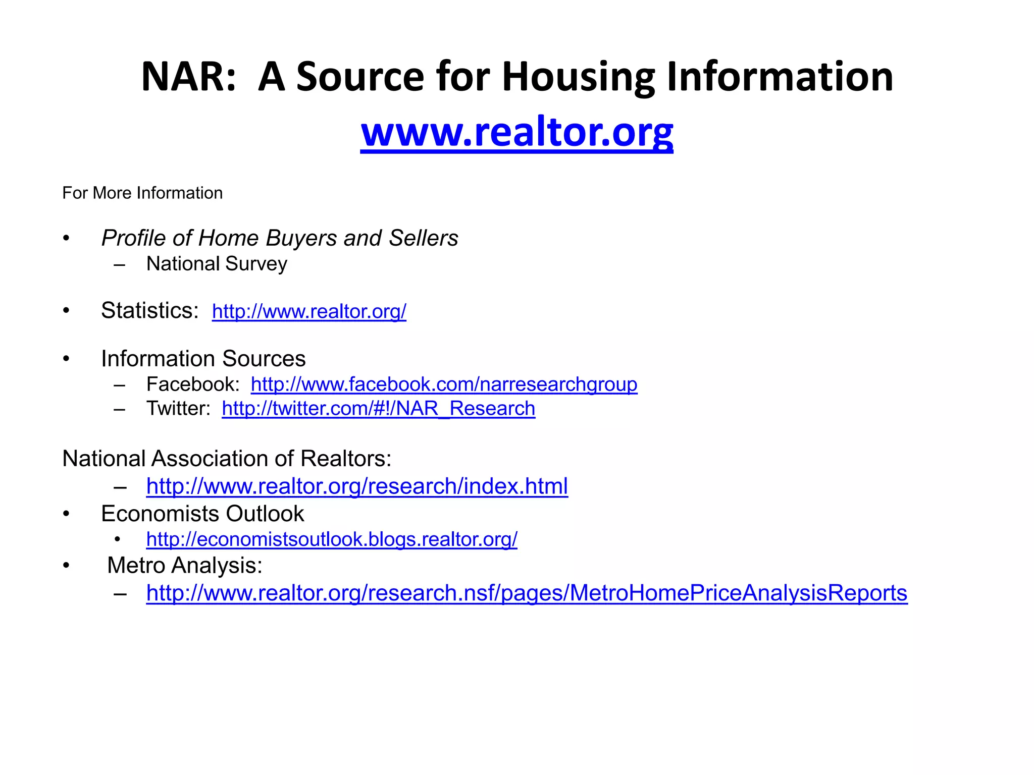 NAR: A Source for Housing Information
                    www.realtor.org
For More Information

•   Profile of Home Buyers and Sellers
      –   National Survey

•   Statistics: http://www.realtor.org/

•   Information Sources
      –   Facebook: http://www.facebook.com/narresearchgroup
      –   Twitter: http://twitter.com/#!/NAR_Research

National Association of Realtors:
     – http://www.realtor.org/research/index.html
• Economists Outlook
      •   http://economistsoutlook.blogs.realtor.org/
•    Metro Analysis:
     – http://www.realtor.org/research.nsf/pages/MetroHomePriceAnalysisReports
 