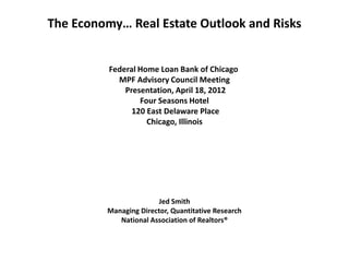 The Economy… Real Estate Outlook and Risks


          Federal Home Loan Bank of Chicago
            MPF Advisory Council Meeting
              Presentation, April 18, 2012
                  Four Seasons Hotel
                120 East Delaware Place
                    Chicago, Illinois




                       Jed Smith
         Managing Director, Quantitative Research
            National Association of Realtors®
 