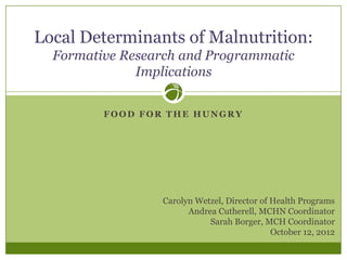 Local Determinants of Malnutrition:
  Formative Research and Programmatic
              Implications


         FOOD FOR THE HUNGRY




                 Carolyn Wetzel, Director of Health Programs
                       Andrea Cutherell, MCHN Coordinator
                            Sarah Borger, MCH Coordinator
                                             October 12, 2012
 